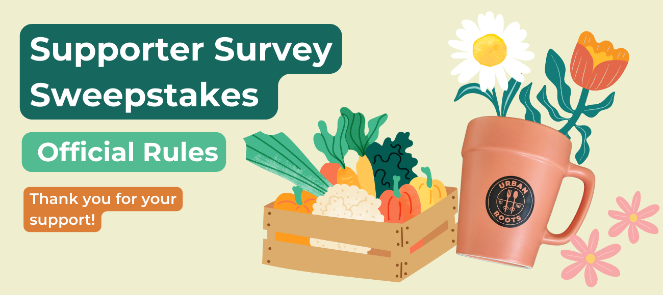 NO PURCHASE NECESSARY. 
This promotion consists of a one-time sweepstakes drawing that awards one (1) winner a box of fresh, locally-grown produce from Urban Roots and a flower pot-shaped mug with the Urban Roots logo.

HOW TO ENTER: Go to Supporter Survey Link and complete the online survey.